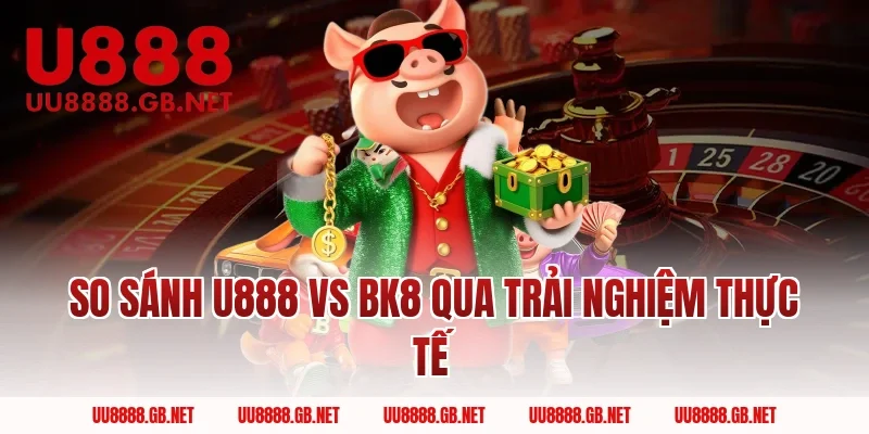 So sánh U888 Vs BK8 qua trải nghiệm thực tế